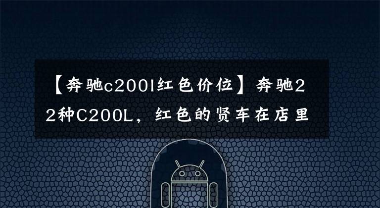 【奔驰c200l红色价位】奔驰22种C200L，红色的贤车在店里