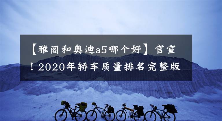 【雅阁和奥迪a5哪个好】官宣!2020年轿车质量排名完整版出炉:50款合格,雅阁失冠