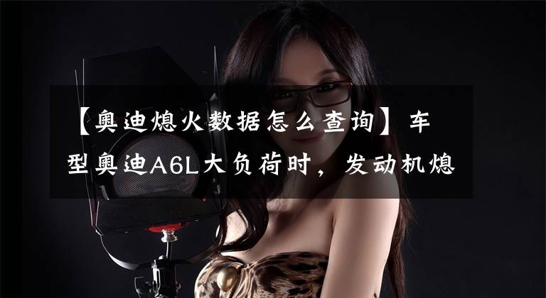 【奥迪熄火数据怎么查询】车型奥迪A6L大负荷时，发动机熄火