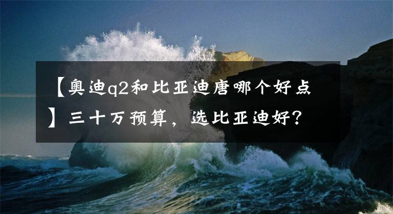 【奥迪q2和比亚迪唐哪个好点】三十万预算，选比亚迪好？还是奥迪好？