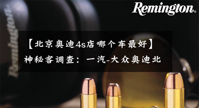 【北京奥迪4s店哪个车最好】神秘客调查:一汽-大众奥迪北京德奥达店