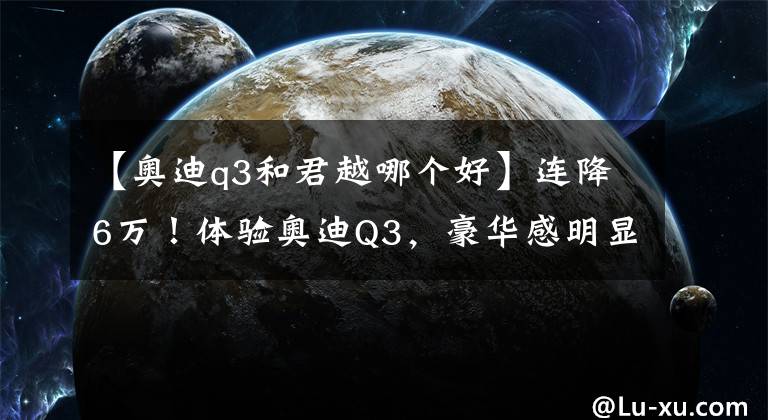 【奥迪q3和君越哪个好】连降6万！体验奥迪Q3，豪华感明显，内饰翻毛皮，2.0T动力强吗？