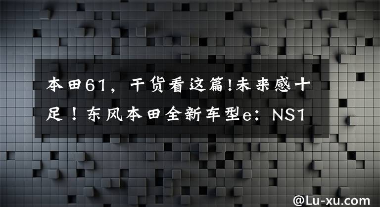 本田61，干货看这篇!未来感十足！东风本田全新车型e：NS1申报图曝光