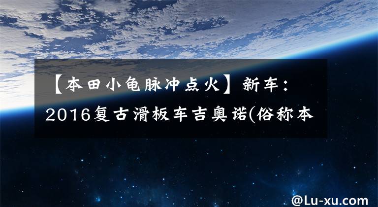 【本田小龟脉冲点火】新车：2016复古滑板车吉奥诺(俗称本田乌龟)登场。