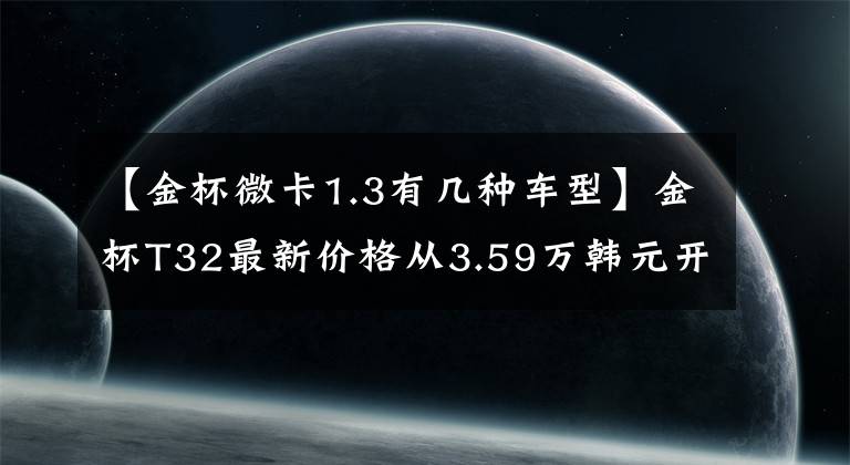 【金杯微卡1.3有几种车型】金杯T32最新价格从3.59万韩元开始,搭载了1.3L汽油发动机