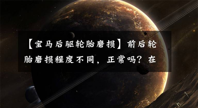 【宝马后驱轮胎磨损】前后轮胎磨损程度不同,正常吗?在线咨询专家