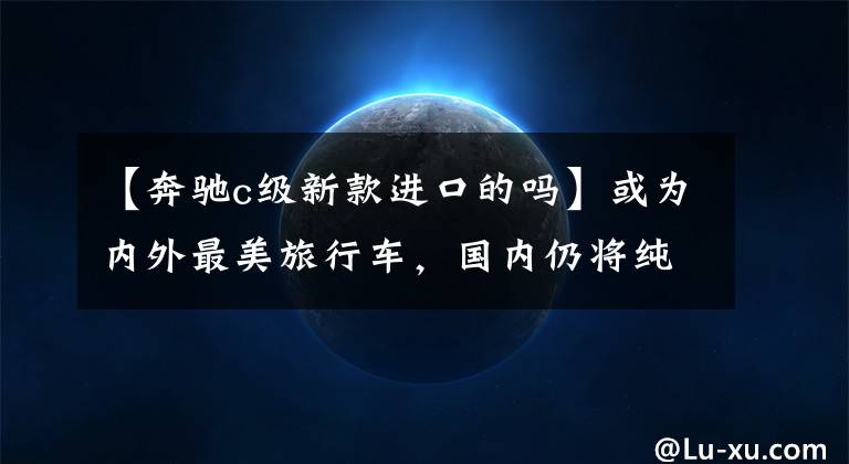 【奔驰c级新款进口的吗】或为内外最美旅行车，国内仍将纯进口，奔驰全新C级旅行车测评