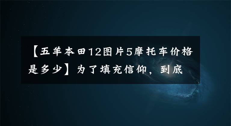 【五羊本田12图片5摩托车价格是多少】为了填充信仰,到底值不值得?司机妹妹和首席编辑眼中的欧阳本田