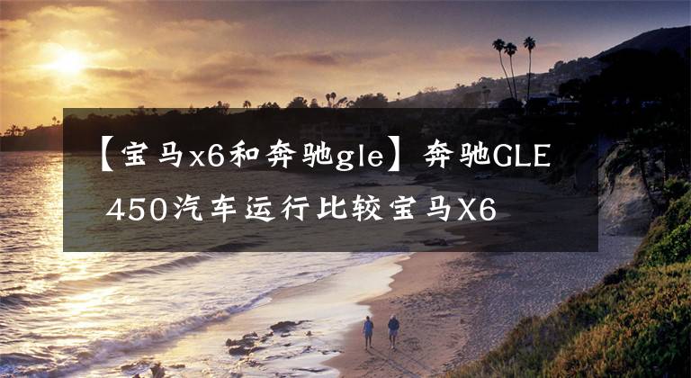 【宝马x6和奔驰gle】奔驰GLE  450汽车运行比较宝马X6