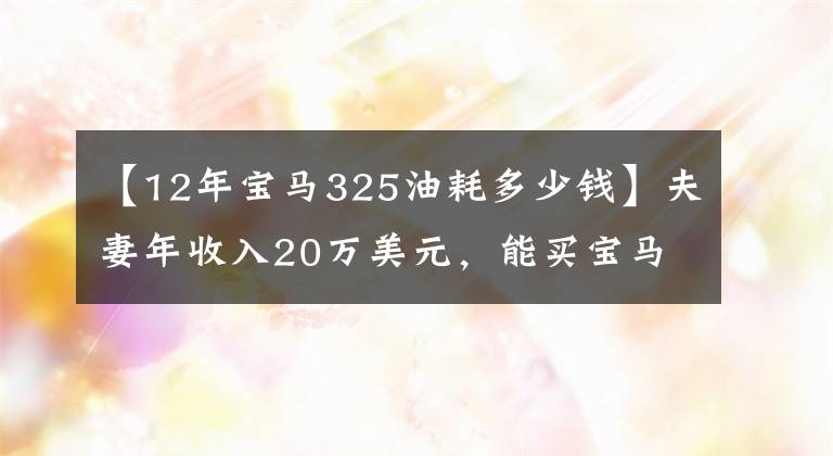 【12年宝马325油耗多少钱】夫妻年收入20万美元,能买宝马3系吗?可以养吗?