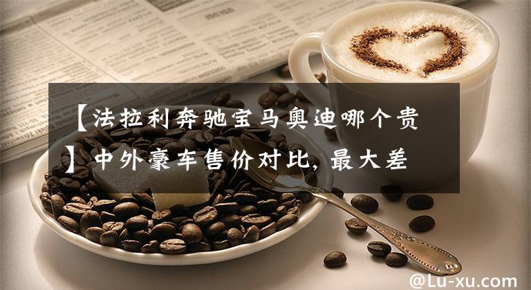 【法拉利奔驰宝马奥迪哪个贵】中外豪车售价对比, 最大差价150万, 排量越大差价越大