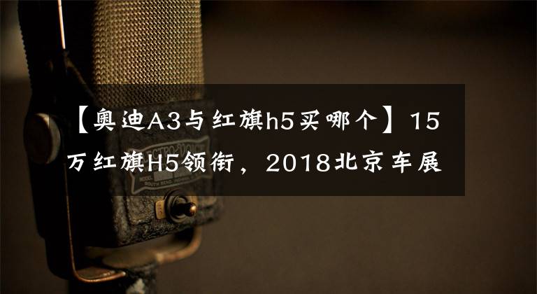 【奥迪A3与红旗h5买哪个】15万红旗H5领衔，2018北京车展重磅轿车前瞻