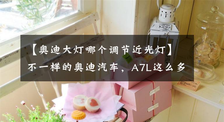 【奥迪大灯哪个调节近光灯】不一样的奥迪汽车,A7L这么多细节有没有加分呢?