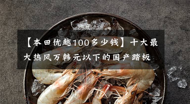 【本田优越100多少钱】十大最大热风万韩元以下的国产踏板摩托车——物美价廉,真的是白菜价格!