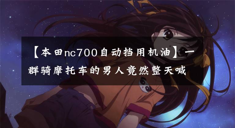 【本田nc700自动挡用机油】一群骑摩托车的男人竟然整天喊“双飞”!