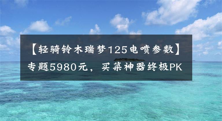 【轻骑铃木瑞梦125电喷参数】专题5980元,买菜神器终极PK:铃木瑞梦125VS本田喜致125(上)