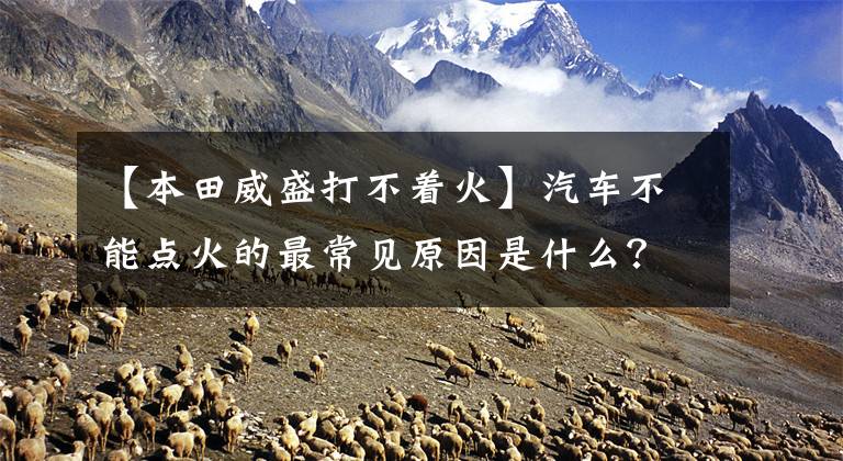 【本田威盛打不着火】汽车不能点火的最常见原因是什么？不着火该怎么办？