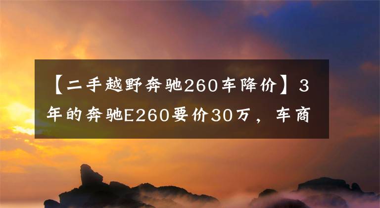 【二手越野奔驰260车降价】3年的奔驰E260要价30万，车商说是精品车你能相信吗？