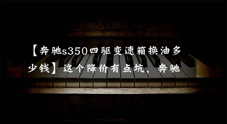 【奔驰s350四驱变速箱换油多少钱】这个降价有点坑,奔驰8.15降价的数据曝光(包括价格对票)