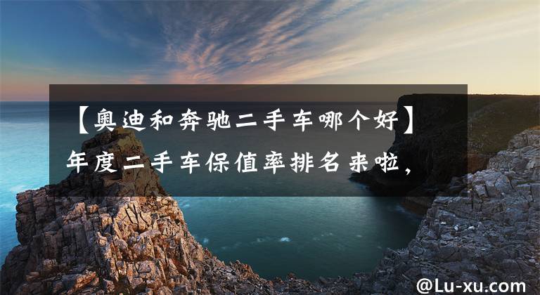 【奥迪和奔驰二手车哪个好】年度二手车保值率排名来啦，各级别最保值的车是哪些？