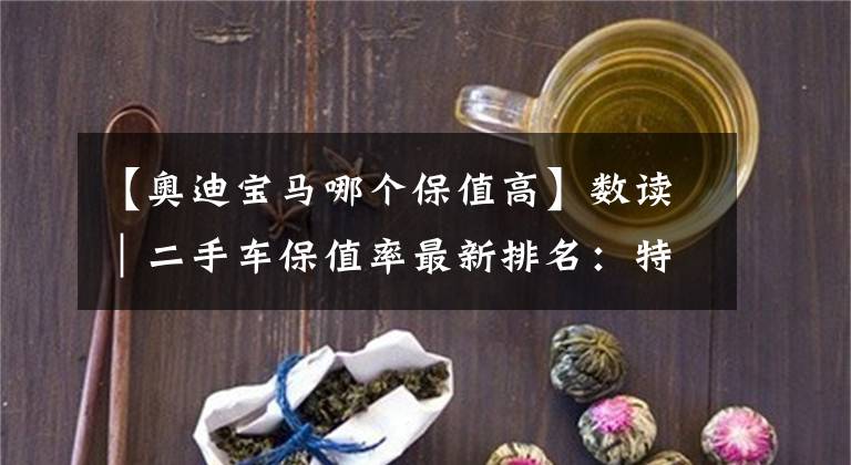 【奥迪宝马哪个保值高】数读｜二手车保值率最新排名：特斯拉超越路虎、本田下滑明显
