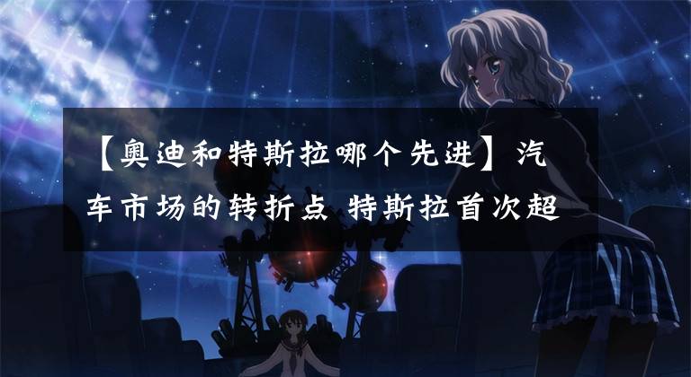 【奥迪和特斯拉哪个先进】汽车市场的转折点 特斯拉首次超越宝马3系、奥迪A4和奔驰C级之和