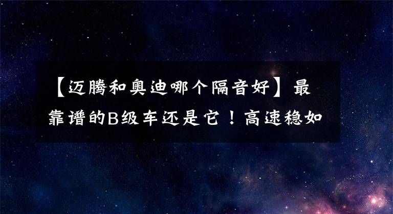 【迈腾和奥迪哪个隔音好】最靠谱的B级车还是它！高速稳如牛隔音超奥迪A6L，卖12万没白等