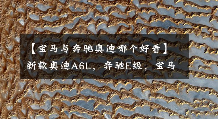 【宝马与奔驰奥迪哪个好看】新款奥迪A6L，奔驰E级，宝马5系，谁的内饰更动人？