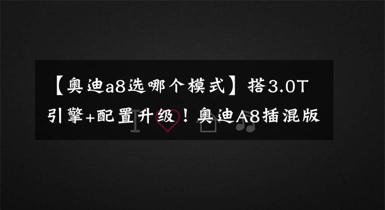 【奥迪a8选哪个模式】搭3.0T引擎+配置升级！奥迪A8插混版开售，百公里油耗不到2L