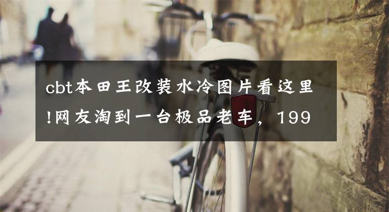 cbt本田王改装水冷图片看这里!网友淘到一台极品老车，1994年进口CBT125本田王，只跑了700公里