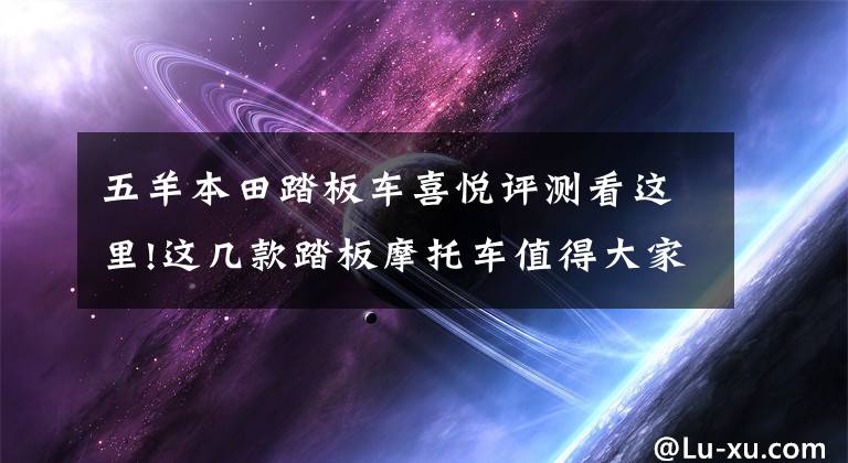 五羊本田踏板车喜悦评测看这里!这几款踏板摩托车值得大家入手，不进来看一下吗？不会吃亏的