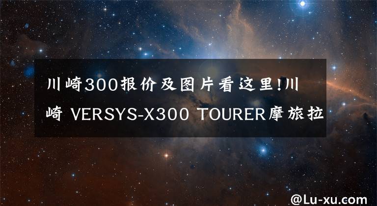 川崎300报价及图片看这里!川崎 VERSYS-X300 TOURER摩旅拉力版详情介绍 售价52,900元