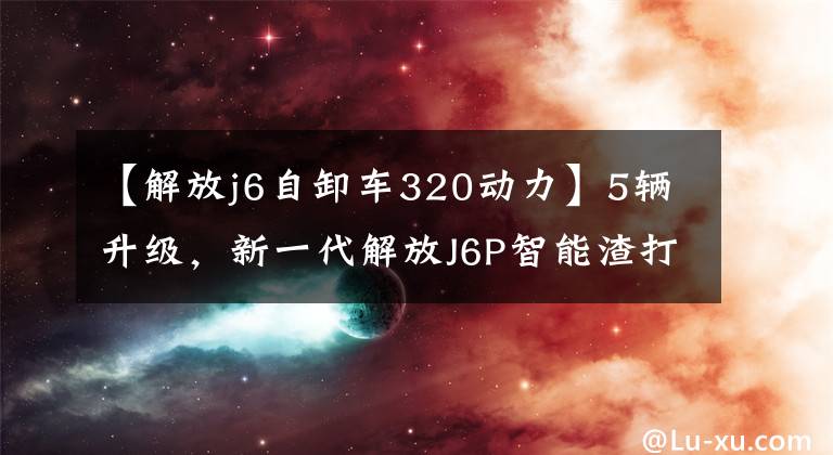 【解放j6自卸车320动力】5辆升级,新一代解放J6P智能渣打国家V倾卸卡车详细说明。
