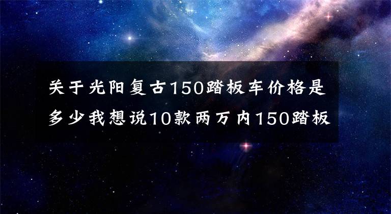 关于光阳复古150踏板车价格是多少我想说10款两万内150踏板车盘点:通路玩耍两不误,代步休闲都可行