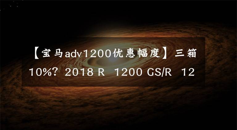 【宝马adv1200优惠幅度】三箱10%?2018 R 1200 GS/R 1200 GS ADV(液晶版)汽车购买优惠