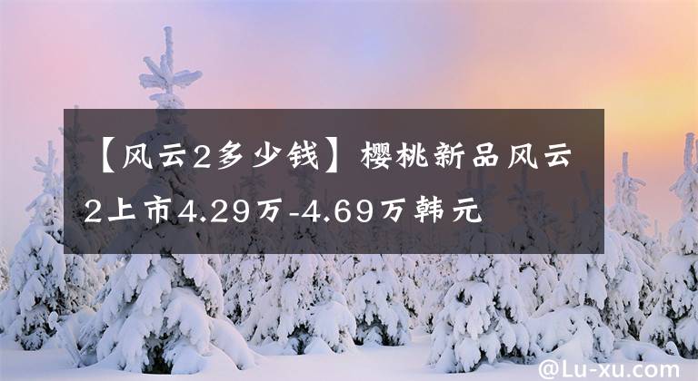 【风云2多少钱】樱桃新品风云2上市4.29万-4.69万韩元