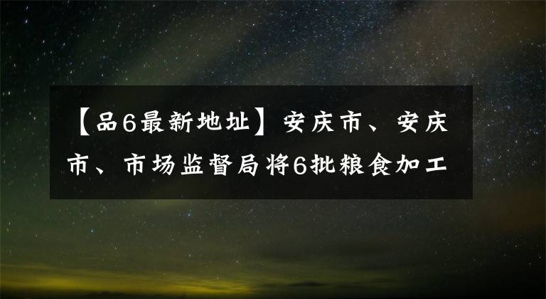 【品6最新地址】安庆市、安庆市、市场监督局将6批粮食加工品全部合格。