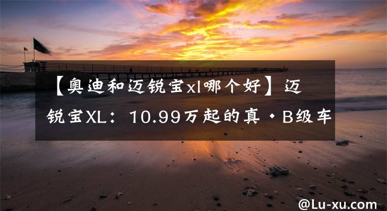 【奥迪和迈锐宝xl哪个好】迈锐宝XL：10.99万起的真·B级车，赛道成绩比奥迪A7还快