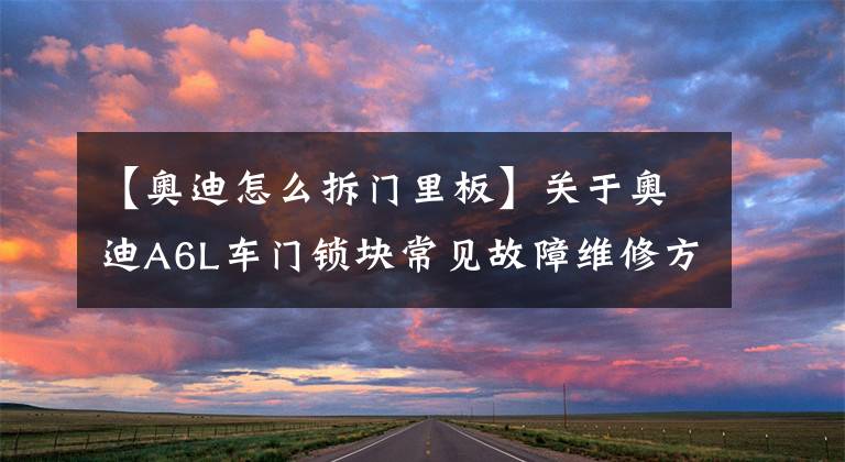 【奥迪怎么拆门里板】关于奥迪A6L车门锁块常见故障维修方法，小成本解决大问题
