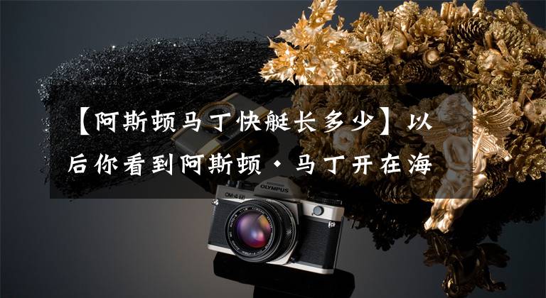 【阿斯顿马丁快艇长多少】以后你看到阿斯顿·马丁开在海上，也千万不要惊讶