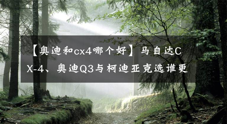 【奥迪和cx4哪个好】马自达CX-4、奥迪Q3与柯迪亚克选谁更靠谱?
