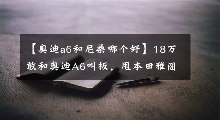 【奥迪a6和尼桑哪个好】18万敢和奥迪A6叫板，甩本田雅阁，这才是日产集大成者