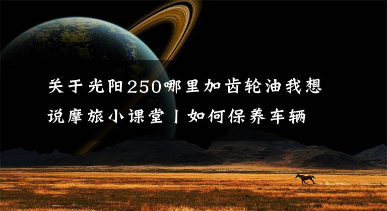 关于光阳250哪里加齿轮油我想说摩旅小课堂丨如何保养车辆，更换机油和齿轮油