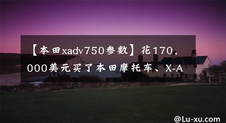 【本田xadv750参数】花170,000美元买了本田摩托车、X-ADV750,但提车的时候两个成年人还是拿不动。