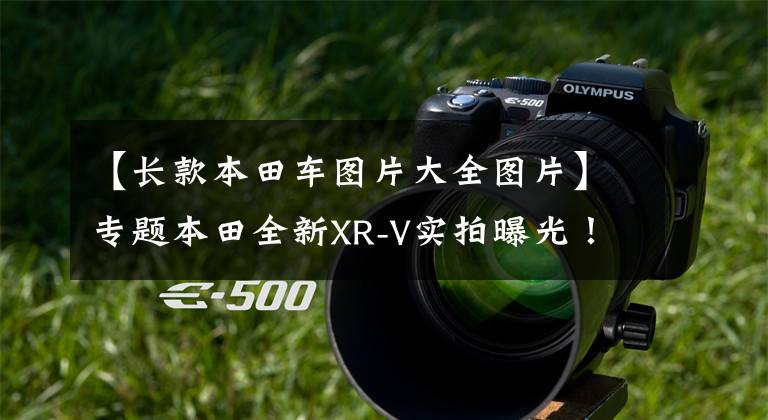 【长款本田车图片大全图片】专题本田全新XR-V实拍曝光!车身加长,1.5L动力缩水,能接受吗?