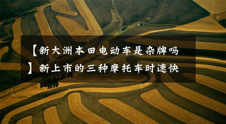 【新大洲本田电动车是杂牌吗】新上市的三种摩托车时速快，动力强，续航距离远，还需要什么电动车