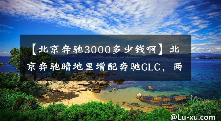 【北京奔驰3000多少钱啊】北京奔驰暗地里增配奔驰GLC,两款动感版价格上调2000元,已排产