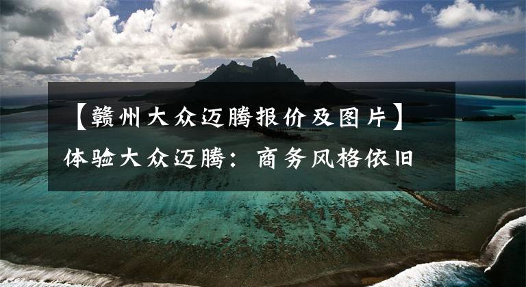 【赣州大众迈腾报价及图片】体验大众迈腾：商务风格依旧，起步18.69万元，经济省油还舒适