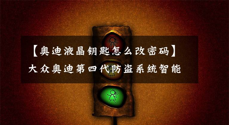 【奥迪液晶钥匙怎么改密码】大众奥迪第四代防盗系统智能钥匙匹配(注意事项)