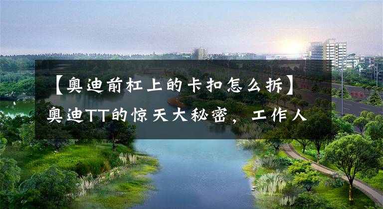 【奥迪前杠上的卡扣怎么拆】奥迪TT的惊天大秘密,工作人员现场拿工具拆解奥迪TT!